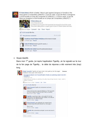 •   Soyez réactifs
    Dans mon 1er guide, j’ai repris l’application Tigerlily. Je l’ai signalé sur le mur
    de la fan page de Tigerlily… le délai de réponse a été vraiment très (trop)
    long.
 