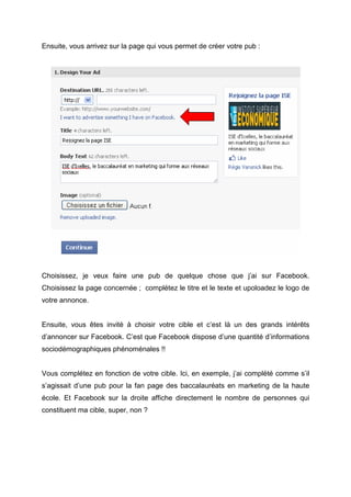 Ensuite, vous arrivez sur la page qui vous permet de créer votre pub :




Choisissez, je veux faire une pub de quelque chose que j’ai sur Facebook.
Choisissez la page concernée ; complétez le titre et le texte et upoloadez le logo de
votre annonce.


Ensuite, vous êtes invité à choisir votre cible et c’est là un des grands intérêts
d’annoncer sur Facebook. C’est que Facebook dispose d’une quantité d’informations
sociodémographiques phénoménales !!


Vous complétez en fonction de votre cible. Ici, en exemple, j’ai complété comme s’il
s’agissait d’une pub pour la fan page des baccalauréats en marketing de la haute
école. Et Facebook sur la droite affiche directement le nombre de personnes qui
constituent ma cible, super, non ?
 
