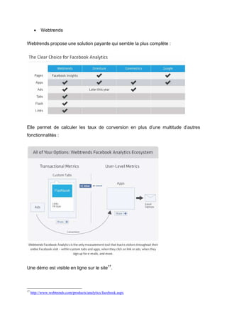 •   Webtrends

Webtrends propose une solution payante qui semble la plus complète :




Elle permet de calculer les taux de conversion en plus d’une multitude d’autres
fonctionnalités :




Une démo est visible en ligne sur le site17.



17
     http://www.webtrends.com/products/analytics/facebook.aspx
 