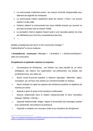 •     La communauté n’atteindra jamais les niveaux d’activité indispensable pour
              atteindre les objectifs de l’entreprise
        •     La communauté s’éteint rapidement après les actions « Push » car aucune
              relation n’a été créée
        •     Certains utilisent la communauté pour leurs intérêts propres qui souvent ne
              sont pas en phase avec la mission initiale
        •     La perception interne négative faisant suite à une mauvaise gestion de crise
              est rédhibitoire pour tout futur investissement des fans.
        •     ….


Quelles compétences doit réunir un bon community manager ?
Fadhila Brahimi6 a mis en évidence :

« Compétences communes « Manager » « Animateur » « Gestionnaire/Expert »
(liste non exhaustive)

Compétences et aptitudes requises et acquises:

    •         Connaissance de l’Entreprise : son histoire, son (ses) identité (s), sa vision
            stratégique, ses valeurs, son organisation, ses partenariats, ses projets, ses
            produits/services, ses cibles etc.
    •         Savoir, vouloir et pouvoir coopérer à distance (typologie, référentiel, règles,
            conception, etc.) [cf tous mes articles sur comment travailler en réseau]
    •         Savoir anticiper et capter les signaux des tendances positives et négatives de
            manière pro active
    •         Aptitude à gérer le stress et les situations conflictuelles
    •         Aisance relationnelle dans la relation interpersonnelle et dans l’animation
            d’équipe. Attitude « friendly »
    •         Capacité rédactionnelle: rédiger, relayer et transmettre des messages simples
            avec authenticité, bienveillance et pertinence
    •         Capacité à s’adapter aux nouveaux outils et aux situations de changement



6
 http://www.blogpersonalbranding.com/2009/06/comment-recruter-un-community-manager-definition-mission-
profil-et-competences-un-animateur-de-communaute/
 