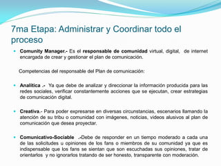 7ma Etapa: Administrar y Coordinar todo el
proceso
 Comunity Manager.- Es el responsable de comunidad virtual, digital, de internet
  encargada de crear y gestionar el plan de comunicación.

  Competencias del responsable del Plan de comunicación:

 Analítica .- Ya que debe de analizar y direccionar la información producida para las
  redes sociales, verificar constantemente acciones que se ejecutan, crear estrategias
  de comunicación digital.

 Creativa.- Para poder expresarse en diversas circunstancias, escenarios llamando la
  atención de su tribu o comunidad con imágenes, noticias, videos alusivos al plan de
  comunicación que desea proyectar.

 Comunicativo-Sociable .-Debe de responder en un tiempo moderado a cada una
  de las solicitudes u opiniones de los fans o miembros de su comunidad ya que es
  indispensable que los fans se sientan que son escuchadas sus opiniones, tratar de
  orientarlos y no ignorarlos tratando de ser honesto, transparente con moderación.
 