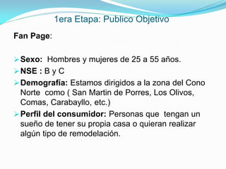1era Etapa: Publico Objetivo
Fan Page:

 Sexo: Hombres y mujeres de 25 a 55 años.
 NSE : B y C
 Demografía: Estamos dirigidos a la zona del Cono
  Norte como ( San Martin de Porres, Los Olivos,
  Comas, Carabayllo, etc.)
 Perfil del consumidor: Personas que tengan un
  sueño de tener su propia casa o quieran realizar
  algún tipo de remodelación.
 