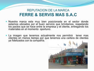 REPUTACION DE LA MARCA
           FERRE & SERVIS MAS S.A.C
 Nuestra marca esta muy bien posicionada en el sector donde
  estamos ubicados por el buen servicio que brindamos, respetando
  los pactos que se hace entre la empresa y el cliente, entregando los
  materiales en el momento oportuno.

 La imagen que tenemos actualmente nos permitirá      tener mas
  clientes en menos tiempo por que tenemos una cartera de clientes
  ya fidelizados con la compañía.
 
