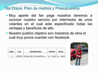 5ta Etapa: Plan de medios y Presupuestos
 Muy aparte del fan page nosotros daremos a
  conocer nuestro servicio por intermedio de unos
  volantes en el cual este especificado todas las
  ventajas y beneficios de ello.
 Nuestro publico objetivo son maestros de obra el
  cual muy pocos cuentan con facebook.


  CANT.    U.M          DESCRIPCIÓN          PRECIO     TOTAL

    2     CIENTO VOLAN. DE 1/2 HOJA DE A 4   S/. 45.00 S/. 90.00
 