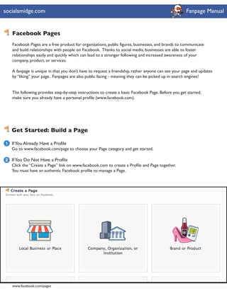 socialsmidge.com                                                                                    Fanpage Manual


    Facebook Pages
    Facebook Pages are a free product for organizations, public figures, businesses, and brands to communicate
    and build relationships with people on Facebook. Thanks to social media, businesses are able to foster
    relationships easily and quickly which can lead to a stronger following and increased awareness of your
    company, product, or services.

    A fanpage is unique in that you don’t have to request a friendship, rather anyone can see your page and updates
    by “liking” your page. Fanpages are also public facing - meaning they can be picked up in search engines!


    The following provides step-by-step instructions to create a basic Facebook Page. Before you get started,
    make sure you already have a personal profile (www.facebook.com).




    Get Started: Build a Page

1   If You Already Have a Profile
    Go to www.facebook.com/page to choose your Page category and get started.

2 If You Do Not Have a Profile
  Click the “Create a Page” link on www.facebook.com to create a Profile and Page together.
  You must have an authentic Facebook profile to manage a Page.




    www.facebook.com/pages
 