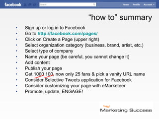 “ how to” summary Sign up or log in to Facebook Go to  http://facebook.com/pages/ Click on Create a Page (upper right) Select organization category (business, brand, artist, etc.) Select type of company Name your page (be careful, you cannot change it) Add content Publish your page Get 1000 100, now only 25 fans & pick a vanity URL name Consider Selective Tweets application for Facebook Consider customizing your page with  eMarketeer. Promote, update, ENGAGE! © Jay Massey 2010 Facebook “How-to” for  Business 