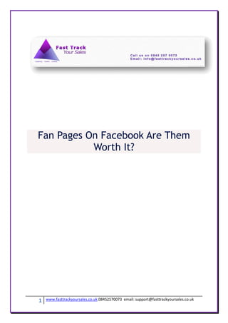 Fan Pages On Facebook Are Them
           Worth It?




1   www.fasttrackyoursales.co.uk 08452570073 email: support@fasttrackyoursales.co.uk
 