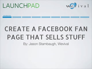 Introduction




 CREATE A FACEBOOK FAN
  PAGE THAT SELLS STUFF
               By: Jason Stambaugh, Wevival
 