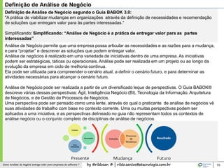 by @rildosan ® | rildo.santos@etecnologia.com.brComo Analista de Negócio entrega valor para empresas de software ?
Definição de Análise de Negócio segundo o Guia BABOK 3.0:
"A prática de viabilizar mudanças em organizações através da definição de necessidades e recomendação
de soluções que entregam valor para às partes interessadas.“
Simplificando: Simplificando: “Análise de Negócio é a prática de entregar valor para as partes
interessadas”
Análise de Negócio permite que uma empresa possa articular as necessidades e as razões para a mudança,
e para “projetar” e descrever as soluções que podem entregar valor.
Análise de negócios é realizado em uma variedade de iniciativas dentro de uma empresa. As iniciativas
podem ser estratégicas, táticas ou operacionais. Análise pode ser realizada em um projeto ou ao longo da
evolução da empresa em ciclo de melhoria contínua.
Ela pode ser utilizada para compreender o cenário atual, a definir o cenário futuro, e para determinar as
atividades necessárias para alcançar o cenário futuro.
Análise de Negócio pode ser realizada a partir de um diversificado leque de perspectivas. O Guia BABOK®
descreve várias dessas perspectivas: Ágil, Inteligência Negócio (BI), Tecnologia da Informação, Arquitetura
de Negócios, e de Gestão de Processos de Negócios.
Uma perspectiva pode ser pensado como uma lente, através do qual o praticante de análise de negócios vê
suas atividades de trabalho com base no contexto corrente. Uma ou muitas perspectivas podem ser
aplicados a uma iniciativa, e as perspectivas delineado no guia não representam todos os contextos de
análise negócio ou o conjunto completo de disciplinas de análise de negócios.
10
Definição de Análise de Negócio
 