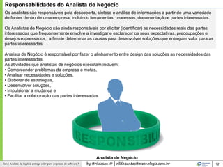by @rildosan ® | rildo.santos@etecnologia.com.brComo Analista de Negócio entrega valor para empresas de software ?
Os analistas são responsáveis pela descoberta, síntese e análise de informações a partir de uma variedade
de fontes dentro de uma empresa, incluindo ferramentas, processos, documentação e partes interessadas.
Os Analistas de Negócio são ainda responsáveis por elicitar (identificar) as necessidades reais das partes
interessadas que frequentemente envolve a investigar e esclarecer os seus expectativas, preocupações e
desejos expressados, a fim de determinar as causas para desenvolver soluções que entregam valor para as
partes interessadas.
Analista de Negócio é responsável por fazer o alinhamento entre design das soluções as necessidades das
partes interessadas.
As atividades que analistas de negócios executam incluem:
• Compreender problemas da empresa e metas,
• Analisar necessidades e soluções,
• Elaborar de estratégias,
• Desenvolver soluções,
• Impulsionar a mudança e
• Facilitar a colaboração das partes interessadas.
12
Responsabilidades do Analista de Negócio
Analista de Negócio
 