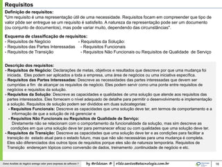 by @rildosan ® | rildo.santos@etecnologia.com.brComo Analista de Negócio entrega valor para empresas de software ? 16
Requisitos
Definição de requisitos:
"Um requisito é uma representação útil de uma necessidade. Requisitos focam em compreender que tipo de
valor pôde ser entregue se um requisito é satisfeito. A natureza da representação pode ser um documento
(ou conjunto de documentos), mas pode variar muito, dependendo das circunstâncias".
Esquema de classificação de requisitos:
- Requisitos de Negócio
- Requisitos das Partes Interessadas
- Requisitos de Transição
Descrição dos requisitos:
- Requisitos de Negócio: Declarações de metas, objetivos e resultados que descreve por que uma mudança foi
iniciada. Eles podem ser aplicados a toda a empresa, uma área de negócios ou uma iniciativa específica.
- Requisitos das Partes Interessadas: Descreve as necessidades das partes interessadas que devem ser
cumpridas a fim de alcançar os requisitos de negócio. Eles podem servir como uma ponte entre requisitos de
negócios e requisitos da solução.
- Requisitos da Solução: Descreve as capacidades e qualidades de uma solução que atende aos requisitos das
partes interessados. Eles fornecem o nível adequado de detalhe para permitir o desenvolvimento e implementação
a solução. Requisitos de solução podem ser divididos em duas subcategorias:
- Requisitos Funcionais: Descreve as capacidades que uma solução deve ter, em termos de comportamento e a
informação de que a solução de irá gerenciar e
- Requisitos Não Funcionais ou Requisitos de Qualidade de Serviço:
Diretamente não se relacionam com o comportamento da funcionalidade da solução, mas sim descreve as
condições em que uma solução deve ter para permanecer eficaz ou com qualidades que uma solução deve ter.
- Requisitos da Transição: Descreve as capacidades que uma solução deve ter e as condições para facilitar a
transição do estado atual para o estado futuro, mas que não são necessárias para uma mudança é completa.
Eles são diferenciados dos outros tipos de requisitos porque eles são de natureza temporária. Requisitos de
Transição endereçam tópicos como conversão de dados, treinamento ,continuidade de negócio e etc.
- Requisitos da Solução:
- Requisitos Funcionais
- Requisitos Não Funcionais ou Requisitos de Qualidade de Serviço
 
