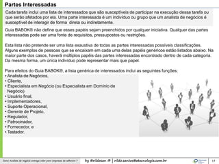 by @rildosan ® | rildo.santos@etecnologia.com.brComo Analista de Negócio entrega valor para empresas de software ?
Cada tarefa inclui uma lista de interessados ​​que são susceptíveis de participar na execução dessa tarefa ou
que serão afetados por ela. Uma parte interessada é um indivíduo ou grupo que um analista de negócios é
susceptível de interagir de forma direta ou indiretamente.
Guia BABOK® não define que esses papéis sejam preenchidos por qualquer iniciativa. Qualquer das partes
interessadas pode ser uma fonte de requisitos, pressupostos ou restrições.
Esta lista não pretende ser uma lista exaustiva de todas as partes interessadas possíveis classificações.
Alguns exemplos de pessoas que se encaixam em cada uma delas papéis genéricos estão listados abaixo. Na
maior parte dos casos, haverá múltiplos papéis das partes interessadas encontrado dentro de cada categoria.
Da mesma forma, um única indivíduo pode representar mais que papel.
Para efeitos do Guia BABOK®, a lista genérica de interessados ​​inclui as seguintes funções:
• Analista de Negócios,
• Cliente,
• Especialista em Negócio (ou Especialista em Domínio de
Negócio)
• Usuário final,
• Implementadores,
• Suporte Operacional,
• Gerente de Projeto,
• Regulador,
• Patrocinador,
• Fornecedor, e
• Testador.
17
Partes Interessadas
 