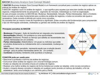 by @rildosan ® | rildo.santos@etecnologia.com.brComo Analista de Negócio entrega valor para empresas de software ?
Principais conceitos do BACCM:
- Mudanças (Changes) : Ação de transformar em resposta uma necessidade.
- Necessidades (Needs): Um problema ou uma oportunidade.
- Soluções (Solutions): Produto ou Serviço que satisfaz as necessidades das
partes interessadas em um contexto.
- Partes interessadas (Stakeholders): Um grupo ou indivíduo que estão
envolvidos diretamente ou indiretamente com a necessidade, mudança ou
solução.
- Valor (Value): Valor percebido, representa aquilo que a solução deverá
entregar para as partes interessadas dentro de um contexto.
- Contextos (Contexts): Ambiente onde acontece a mudança.
19
BACCM (Business Analysis Core Concept Model)
O BACCM (Business Analysis Core Concept Model) é um framework conceitual para o analista de negócio aplicar as
práticas de análise de negócio.
O BACCM engloba o que é e análise de negócio, o que significa para aqueles que executam tarefas de análise de
negócios, independentemente da perspectiva, segmento de mercado, metodologia ou nível na organização.
Os seis principais conceitos no BACCM são: Mudança, Necessidade, Solução, Partes Interessadas, Valor e Contexto.
Cada conceito é uma ideia fundamental para a prática da análise de negócios, e todos os conceitos são iguais e
necessários. Cada conceito é definido por outros cinco conceitos .
Os conceitos tem os mesmo níveis de importância e significado. Estes conceitos são fundamentais para compreender
o tipo de informações solicitadas, analisadas ou geridas das tarefas de análise de negócio.
O BACCM pode ser usado para:
• Descrever a profissão e domínio de análise de negócios,
• Comunicar sobre análise de negócio com uma terminologia comum,
• Avaliar as relações de conceitos-chaves em análise de negócio,
• Realizar uma melhor análise do negócio de forma holística por avaliar as relações entre os seis conceitos e
• Avaliar o impacto desses conceitos e relações em qualquer ponto durante um esforço de trabalho, a fim de
estabelecer tanto uma fundação e um caminho para a frente.
BACCM
 