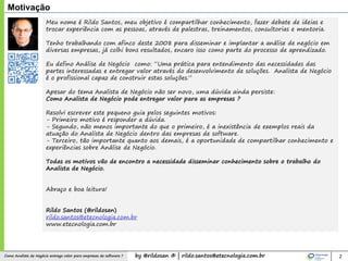by @rildosan ® | rildo.santos@etecnologia.com.brComo Analista de Negócio entrega valor para empresas de software ?
Meu nome é Rildo Santos, meu objetivo é compartilhar conhecimento, fazer debate de ideias e
trocar experiência com as pessoas, através de palestras, treinamentos, consultorias e mentoria.
Tenho trabalhando com afinco deste 2008 para disseminar e implantar a análise de negócio em
diversas empresas, já colhi bons resultados, encaro isso como parte do processo de aprendizado.
Eu defino Análise de Negócio como: “Uma prática para entendimento das necessidades das
partes interessadas e entregar valor através do desenvolvimento de soluções. Analista de Negócio
é o profissional capaz de construir estas soluções.”
Apesar do tema Analista de Negócio não ser novo, uma dúvida ainda persiste:
Como Analista de Negócio pode entregar valor para as empresas ?
Resolvi escrever este pequeno guia pelos seguintes motivos:
- Primeiro motivo é responder a dúvida.
- Segundo, não menos importante do que o primeiro, é a inexistência de exemplos reais da
atuação do Analista de Negócio dentro das empresas de software.
- Terceiro, tão importante quanto aos demais, é a oportunidade de compartilhar conhecimento e
experiências sobre Análise de Negócio.
Todas os motivos vão de encontro a necessidade disseminar conhecimento sobre o trabalho do
Analista de Negócio.
Abraço e boa leitura!
Rildo Santos (@rildosan)
rildo.santos@etecnologia.com.br
www.etecnologia.com.br
Motivação
2
 