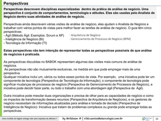 by @rildosan ® | rildo.santos@etecnologia.com.brComo Analista de Negócio entrega valor para empresas de software ? 20
Perspectivas
Perspectivas descrevem disciplinas especializadas dentro da prática de análise de negócio. Uma
perspectiva é conjunto de comportamentos, terminologia e atitudes. Elas são usadas pelo Analista de
Negócio dentro suas atividades de análise de negócio.
Perspectivas ainda descrevem várias visões de análise de negócio, elas ajudam o Analista de Negócio a
trabalhar com vários pontos de vistas para melhor fazer as tarefas de análise de negócio. O guia têm cinco
perspectivas:
- Ágil (Método Ágil. Exemplos: Scrum e XP)
- Inteligência de Negócio (BI)
- Tecnologia da Informação (TI)
Estas perspectivas não tem intenção de representar todas as perspectivas possíveis de que análise
de negócios é praticada.
As perspectivas discutidas no BABOK representam algumas das visões mais comuns de análise de
negócios.
As perspectivas não são mutuamente exclusivas, na medida em que pode empregar mais de uma
perspectiva.
Qualquer iniciativa inclui um, vários ou todos esses pontos de vista. Por exemplo, uma iniciativa pode ter um
componente de tecnologia (Perspectiva de Tecnologia da Informação), o componente de tecnologia pode
significar mudanças de processos de negócio (Perspectiva de Gerenciamento de Processos de Negócio), a
iniciativa pode decidir fazer parte, ou todo o trabalho com uma abordagem ágil (Perspectiva de Ágil).
Outra iniciativa pode mesclar duas organizações e precisa de olhar para as capacidades de negócio e como
os impactos de transformação desses recursos (Perspectiva de Arquitetura de Negócios), e os gestores de
negócio necessitam de informações atualizadas para análise e tomada de decisão (Perspectiva de
Inteligência de Negócio). Iniciativa que tratam de problemas complexos ou grande pode empregar todas as
perspectivas.
- Arquitetura de Negócio
- Gerenciamento de Processos de Negócio (BPM)
 