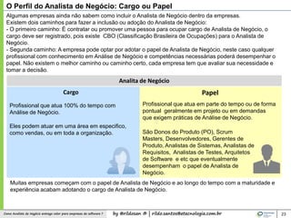 by @rildosan ® | rildo.santos@etecnologia.com.brComo Analista de Negócio entrega valor para empresas de software ?
O Perfil do Analista de Negócio: Cargo ou Papel
23
Cargo Papel
Profissional que atua 100% do tempo com
Análise de Negócio.
Analita de Negócio
Profissional que atua em parte do tempo ou de forma
pontual geralmente em projeto ou em demandas
que exigem práticas de Análise de Negócio.
São Donos do Produto (PO), Scrum
Masters, Desenvolvedores, Gerentes de
Produto, Analistas de Sistemas, Analistas de
Requisitos, Analistas de Testes, Arquitetos
de Software e etc que eventualmente
desempenham o papel de Analista de
Negócio.
Eles podem atuar em uma área em especifico,
como vendas, ou em toda a organização.
Algumas empresas ainda não sabem como incluir o Analista de Negócio dentro da empresas.
Existem dois caminhos para fazer a inclusão ou adoção do Analista de Negócio:
- O primeiro caminho: É contratar ou promover uma pessoa para ocupar cargo de Analista de Negócio, o
cargo deve ser registrado, pois existe CBO (Classificação Brasileira de Ocupações) para o Analista de
Negócio.
- Segunda caminho: A empresa pode optar por adotar o papel de Analista de Negócio, neste caso qualquer
profissional com conhecimento em Análise de Negócio e competências necessárias poderá desempenhar o
papel. Não existem o melhor caminho ou caminho certo, cada empresa tem que avaliar sua necessidade e
tomar a decisão.
Muitas empresas começam com o papel de Analista de Negócio e ao longo do tempo com a maturidade e
experiência acabam adotando o cargo de Analista de Negócio.
 