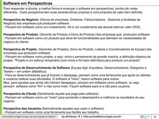 by @rildosan ® | rildo.santos@etecnologia.com.brComo Analista de Negócio entrega valor para empresas de software ? 26
Software em Perspectivas
Para responder a dúvida, a melhor forma é enxergar o software em perspectivas, pontos de vistas
diferentes. Cada perspectiva tem suas características próprias e uma proposta de valor bem definida.
Perspectiva de Negócio: (Donos de empresas, Diretores, Patrocinadores, Gestores e Analistas de
Negócio) das empresas que produzem software:
- Pensam em software como um investimento. Se é um investimento ele deverá retornar valor (ROI).
Perspectiva de Produto: (Gerente de Produto e Dono do Produto) das empresas que produzem software:
- Pensam em software como um produto que deve ter funcionalidades que atendam as necessidades de
negócio do cliente.
Perspectiva de Projeto: (Gerentes de Projetos, Dono do Produto, Lideres e Coordenadores de Equipe) das
empresas que produzem software:
- Pensam em software como projeto, e aqui entra o pensamento da grande maioria: a definição clássica de
projeto: "Projeto é um esforço temporário (com inicio e fim bem definidos) para produzir um produto".
Perspectiva de Desenvolvimento de Software (Equipe Ágil: Arquitetos, Desenvolvedores, Designers e
Testers -- em ordem alfabética):
- Para os desenvolvedores que já fizeram o desapego, pensam como uma ferramenta que ajuda os clientes
e usuários realizar suas atividades. O software é "meio", fazem software para outros.
Mas, para aqueles que ainda não fizeram desapegos, pensam em software como software, ou seja:
pensam software como "fim" e não como meio. Fazem software para si e não para usuários.
Perspectiva de Cliente (Geralmente aquele que paga pelo software):
- Pensam em software como um "meio" para aumentar o desempenho e melhorar os resultados do seu
negócio.
Perspectiva dos Usuários (Normalmente aqueles que usam o software):
- Pensam em software como uma ferramenta que facilita seu trabalho.
 