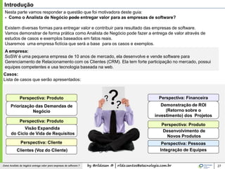 by @rildosan ® | rildo.santos@etecnologia.com.brComo Analista de Negócio entrega valor para empresas de software ? 27
Introdução
Nesta parte vamos responder a questão que foi motivadora deste guia:
- Como o Analista de Negócio pode entregar valor para as empresas de software?
Existem diversas formas para entregar valor e contribuir para resultado das empresas de software.
Vamos demonstrar de forma prática como Analista de Negócio pode fazer a entrega de valor através de
estudos de casos e exemplos baseados em fatos reais.
Usaremos uma empresa fictícia que será a base para os casos e exemplos.
A empresa:
SoSW é uma pequena empresa de 10 anos de mercado, ela desenvolve e vende software para
Gerenciamento de Relacionamento com os Clientes (CRM). Ela tem forte participação no mercado, possui
equipes competentes e usa tecnologia baseada na web.
Casos:
Lista de casos que serão apresentados:
Priorização das Demandas de
Negócio
Demonstração de ROI
(Retorno sobre o
investimento) dos Projetos
Clientes (Voz do Cliente)
Visão Expandida
do Ciclo de Vida de Requisitos
Desenvolvimento de
Novos Produtos
Perspectiva: Produto
Perspectiva: Produto
Perspectiva: Cliente
Perspectiva: Financeira
Perspectiva: Produto
Integração de Equipes
Perspectiva: Pessoas
 