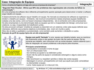 by @rildosan ® | rildo.santos@etecnologia.com.brComo Analista de Negócio entrega valor para empresas de software ? 28
Comoo Analista de Negócioentrega valor para as empresas de empresas?
O desenvolvimento de software requer trabalho em equipe. No mercado as empresas de software se organizam a
dividem o trabalho por equipes. Entretanto, não incomum encontrarmos nestas empresas equipes trabalhando
isoladas uma das outras, como se fossem empresas independentes, isto é conhecido como silos empresariais.
Os silos empresariais é uma denominação dada as equipes que tem a incapacidade de interagir, comunicar-se e
colaborar, ou seja, incapacidade de trabalharem juntas.
Os silos provocam entropia1 (medida da variação ou desordem em um sistema), onde cada equipe defende seus
interesses, definindo seus próprios objetivos e prioridades, elas vivem em mundo a parte.
Silos não só afeta a qualidade e a produtividade, como também pode aumentar o retrabalho e custos.
Exemplo de perfil de equipe típica de um silo empresarial:
Principais características:
- Individualismo e exclusão é nome do jogo
- Tem um influenciador forte
- Os membros se ajudam e se defendem juntos
- Quem não faz parte da equipe é considerado estrangeiro e alguns casos como
inimigos.
- Não reconhecem ou respeitam opiniões e ideias das outras equipes
- Sabotagem é comum, principalmente com tudo que aquilo que pode vulnerabilizar
ou desmantelar a equipe.
- Lema: Cada equipe por si e deus por nós.
Nota [1] (Física) medida atrelada à quantidade
de energia interna não-utilizável ou perdida dadas
as transformações ocorridas no sistema no que
concerne à viabilidade de produzir trabalho. A
parcela da energia interna de um sistema não
disponível para produzir trabalho é dada pelo
produto da entropia pela temperatura absoluta do
sistema (pelo produto T.S).
Às vezes os participantes
de uma equipe se juntam
para “derrubar” um gestor.
Equipe com perfil “fechado” é uma equipe que trabalha isolada, seus os membros
são fortemente unidos e não gostam de quem não faz parte da equipe. Ela faz
somente seu trabalho, sem comunicar com as outras equipes, mesmo sabendo que a
falta de integração vai causar problemas e até prejuízo para empresa.
Caso: Integração de Equipes
“Segundo Peter Drucker: Afirma que 60% dos problemas das organizações são oriundos de falhas na
comunicação ".
Em uma empresa de software não é diferente principalmente quando operação para desenvolver e manter o software
exige trabalho em equipe.
Integração
 