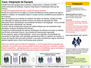 by @rildosan ® | rildo.santos@etecnologia.com.brComo Analista de Negócio entrega valor para empresas de software ? 29
A SoSW tem três equipes para sustentar e desenvolver o software de CRM:
Desenvolvimento de Software, Suporte (Help Desk) e Implantação (Serviço de
Campo).
A equipe de desenvolvimento tem o perfil de equipe fechada.
Devido ao acréscimo de um digito no número da telefonia móvel (celular) em alguns
estados e cidades, foi necessário alterar o campo número do telefone para atender a
tal mudança.
Além da mudança nos módulos de cadastro de dados do clientes, também foi feita
uma alteração na tabela de cliente do banco de dados da aplicação de CRM.
Alterações foram reproduzidas nos ambientes de teste e homologação. A nova versão
foi liberada para implantação nos clientes.
Contudo, não foi avisado para equipe de implementação que era necessário fazer
alterações no Banco de Dados dos clientes.
A equipe de implementação fez apenas atualização do software em todos os clientes,
isso foi feito no período noturno, que é janela de manutenção negociada.
No dia seguinte, após a implementação, houve uma explosão na quantidade de
chamados no Help Desk, pois aplicação apresentava falha no cadastro de clientes, a
equipe de Suporte demorou para entender o que esta acontecendo, alguns clientes já
estavam ligando para o Dono da Empresa para reclamar.
Este é um cenário típico da falta de integração e comunicação entre as equipes que
sustentam um produto que causam grande impacto para empresa, exemplos: clientes
ficaram insatisfeitos, aplicação perdeu um pouco de confiabilidade, gerou retrabalho e
aumento de horas extras pois foi necessário ajustar a implantação.
Caso: Integração de Equipes
Integração
Questão:
As equipes trabalham de forma
integradas para sustentar e manter o
produto?
Resposta padrão do Gestor:
Sim, trabalham juntos, elas se falam,
fazem reunião o tempo todo.
Realidade:
As equipes não trabalham integradas,
elas se isolam, elas se falam, mas não
se entendem.
As maioria das reuniões são ineficazes,
geralmente é uma discussão em busca
de culpados e focada nos problemas.
Não se discute a falta de integração
entre as equipes.
Quem pode melhorar este cenário?
Analista de Negócio pode trabalhar para
engajar e integrar as equipes, utilizando
ferramentas de colaboração, técnicas
ágeis e de relacionamento.
Valor Entregue:
Redução do número de incidentes,
retrabalhos e custos (retrabalhos e
horas extras) pela falta de integração
das equipes.
Equipe de
Desenvolvimento
Equipe de
Implementação
Equipe de
Suporte
Equipes de Desenvolvimento de Software
trabalhando integrada.
 