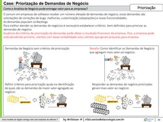by @rildosan ® | rildo.santos@etecnologia.com.brComo Analista de Negócio entrega valor para empresas de software ?
Comoo Analista de Negóciopodeentregar valor para as empresas?
30
É comum em empresas de software receber um número elevado de demandas de negócio, essas demandas são
solicitações de correções de bugs, melhorias, customização (adaptações) e novas funcionalidades.
As demandas populam os Backlogs
Para melhor atender as demandas de negócios é necessário estabelecer critérios bem definidos para priorizar as
demandas de negócio.
Ausência de critérios de priorização de demandas pode afetar o resultado financeiro da empresa. Pois, a empresa pode
está atendendo primeiro, clientes com baixa rentabilidade e/ou clientes que geram prejuízos para empresa.
Case: Priorização de Demandas de Negócio
Priorização
Demandas de Negócio sem critérios de priorização: Desafio: Como identificar as Demandas de Negócio
que agregam mais valor ao negócio:
Definir critérios para priorização ajuda na identificação
de quais são as demandas de maior valor agregado ao
negócio:
Responder as demandas de negócio priorizadas
geram mais valor ao negócio:
 