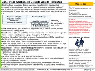 by @rildosan ® | rildo.santos@etecnologia.com.brComo Analista de Negócio entrega valor para empresas de software ? 33
Geralmente as equipes de desenvolvimento trabalham com os requisitos
funcionais e não funcionais, mas até aí não tem nenhuma novidade, na SoSW
não é diferente. Entretanto, trabalhar somente com estas categorias de requisitos
é apenas parte, e não o todo, veja as categorias de requisitos, segundo BABOK®
v.3.
Caso: Visão Ampliada do Ciclo de Vida de Requisitos
Requisitos de Negócio
Requisitos das Partes
Interessadas
Requisitos da Solução
Requisitos Funcionais
Requisitos de Transição
Requisitos Não Funcionais
ou de Qualidade de Serviço
Abaixo um exemplo que demonstra o impacto quando não trabalhamos com a
visão ampliada de requisitos.
No software de CRM da SoSW foi implementado uma nova funcionalidade, porém
ela não foi comunicada para a equipe de suporte (Help Desk).
Equipe só "descobre" que existe uma nova funcionalidade no CRM quando um
cliente pede ajuda para usar tal funcionalidade.
Neste caso faltou definir os requisitos de transição. A falta dele pode afetar o
trabalho da equipe de suporte, pois ela tem um indicador de atendimento, ou seja,
tem um tempo predeterminado para atender os chamados dos clientes.
Requisitos de Transição são utilizados para descrever quais são ações devem ser
feitas quando um software muda, por exemplo:
- Comunicar a equipe de suporte.
- Treinar usuários finais.
- Atualizar o manual de operação e help do software.
Estes requisitos também são usadas para informar se novas competências são
exigidas para operar o software.
Para concluir atendimento da nova funcionalidade, foi necessário chamar o
pessoal da equipe de desenvolvimento. Atendimento foi concluído e cliente ficou
satisfeito.
Requisitos
que normalmente
são identificados e
gerenciados.
Requisitos
Questão:
Todos as categorias de requisitos são
identificadas ?
Resposta padrão:
Sim, identificamos os requisitos
funcionais e requisitos não funcionais.
Realidade:
Quando um software já está em
ambiente de produção e/ou instalado em
diversos clientes e mudanças são feitas,
identificar os requisitos funcionais e não
funcionais não é suficiente, é preciso ir
além, é necessário verificar se as
mudanças podem causar impacto na
operação do cliente e na equipe de
suporte (interna).
Quem pode mudar este cenário?
Analista de Negócio tem a visão de
ampliada de requisitos, isso dá a
capacidade de avaliar se as mudanças
causam impacto na operação e na
equipe de suporte.
Valor Entregue:
Mitigar os impactos das mudanças nas
operações dos clientes e nas equipes
interna. A mitigação ajuda na
manutenção da satisfação do cliente e no
desempenho da equipe de suporte.
 