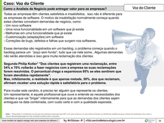 by @rildosan ® | rildo.santos@etecnologia.com.brComo Analista de Negócio entrega valor para empresas de software ?
Como o Analista de Negócio pode entregar valor para as empresas?
34
Todas as empresas têm clientes satisfeitos e insatisfeitos, isso não é diferente para
as empresas de software. O motivo da insatisfação normalmente começa quando
estes clientes concebem demandas de negócio, como:
- Um novo software
- Uma nova funcionalidade em um software que já existe
- Melhorias em uma funcionalidade que já existe
- Customização (adaptações) em software
- Correções de bugs, defeitos e falhas que surgem nos softwares.
Essas demandas são registrados em um backlog, o problema começa quando o
backlog parece um “poço sem fundo”, tudo que cai nele some...Algumas demandas
não serão atendidas e isso gera muita reclamação dos clientes.
Segundo Philip Kotler1 "Dos clientes que registram uma reclamação, entre
54% e 70% voltarão a fazer negócios com a empresa se suas reclamações
forem resolvidas. O percentual chega a espantosos 95% se eles sentirem que
foram atendidos rapidamente".
Mas, infelizmente, a realidade é que apenas metade, 50%, dos que reclamam,
afirmam receber uma solução rápida e satisfatória para o problema.
Para mudar este cenário, é preciso ter alguém que represente os clientes.
Um representante, é aquele profissional que ouve e entende as necessidades dos
clientes e que vai “brigar” internamente para que as demandas dos clientes sejam
entregues na data combinada, com custo certo e com a qualidade esperada.
Caso: Voz do Cliente
Voz do Cliente
Nota 1 - Philip Kotler É considerado um dos pais do marketing. Doutorado pelo MIT é um autor profícuo e os seus textos tornaram-se referências acadêmicas para o estudo de marketing. Livros como o
clássico Marketing Management são verdadeiras bíblias sobre a disciplina
 