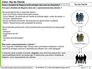 by @rildosan ® | rildo.santos@etecnologia.com.brComo Analista de Negócio entrega valor para empresas de software ?
Como o Analista de Negócio pode entregar valor para as empresas?
35
Por que o Analista de Negócio deve ser o representante dos clientes ?
Na equipe ágil temos os seguintes papeis:
- Dono do Produto: Responsável pelo produto.
- Scrum Master: Se preocupa em manter as práticas ágeis, cuidar da equipe e
remover impedimentos.
-Equipe de Desenvolvimento: Se preocupa em desenvolver o software
-Testers: Responsáveis pela qualidade do produto.
Opcionalmente podemos ter outros profissionais que participam da equipe ágil,
como:
- Designer
- Engenheiro de UX
- DBA
- Arquiteto de Informações
- etc
Mas quem responsável pelo o cliente ?
Pois, segundo o Manifesto Ágil, “Nossa maior prioridade é satisfazer o cliente
através da entrega contínua e adiantada de software com valor agregado”
A resposta desta questão é simples: ninguém, pois nenhuma pessoa tem essa
responsabilidade dentro da equipe ágil. É neste ponto que entra o Analista de
Negócio, como representante dos clientes.
Caso: Voz do Cliente
Voz do Cliente
Equipe Ágil
Analistas de Negócio
Clientes
 