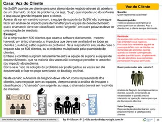 by @rildosan ® | rildo.santos@etecnologia.com.brComo Analista de Negócio entrega valor para empresas de software ? 36
Caso: Voz do Cliente
Voz do ClienteNa SoSW quando um cliente gera uma demanda de negócio através da abertura
de um chamado, do tipo de problema, ou seja, “bug”, que impede uso do software
e isso causa grande impacto para o cliente.
Apesar de ser um cenário comum, a equipe de suporte da SoSW não consegue
fazer um análise de impacto para demonstrar para equipe de desenvolvimento
que o chamando deve ser classificado como “urgente”, em outra palavras deve ter
uma solução de imediato.
Exemplo:
Se a empresa tem 500 clientes que usam o software diariamente, mesmo
havendo um único chamado, o impacto a que deve ser avaliado é se todos os
clientes (usuários) estão sujeitos ao problema. Se a resposta for sim, neste caso o
impacto são de 500 clientes, ou o problema multiplicado pela quantidade de
clientes.
Embate e conflitos surgiram naturalmente entre a equipe de suporte e equipe de
desenvolvimento, que na maioria das vezes não consegue perceber o tamanho
(ou impacto) do problema.
Corre-se o risco da solução do problema ser postergada e as vezes ser até
desdenhada e ficar no poço sem fundo do backlog, no final.
Neste cenário o Analista de Negócio deve intervir, como representante dos
clientes, para negociar com as equipes, demonstrando a análise de impacto e
classificando o “chamado” com urgente, ou seja, o chamado deverá ser resolvido
de imediato.
Questão:
Quem representa os clientes?
Resposta padrão:
Todos as pessoas da empresa se
preocupam com os clientes. Aqui o
cliente é rei, o cliente sempre tem razão.
Realidade:
As equipes não conhecem os clientes e
não entendem seus negócios.
Por conta disto raramente alguém se
preocupa de fato com os clientes, as
demandas são atendidas apenas
quando os clientes fazem pressão,
aqueles que não fazem, simplesmente
não são atendidos, suas demandas
permanecem no poço sem fundo.
Quem pode mudar este cenário?
Analista de Negócio deve representar os
clientes, ouvindo, entendendo as
necessidades e quando preciso
intervindo na operação interna para que
ela favoreça os clientes. .
Valor Entregue:
Representação dos clientes tem como
propósito manter a satisfação dos
clientes.
 