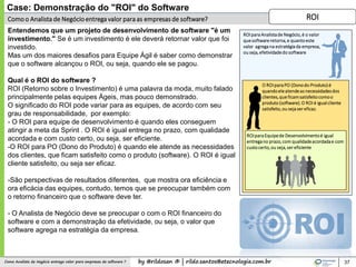 by @rildosan ® | rildo.santos@etecnologia.com.brComo Analista de Negócio entrega valor para empresas de software ?
Comoo Analista de Negócioentrega valor para as empresas de software?
37
Case: Demonstração do "ROI" do Software
Entendemos que um projeto de desenvolvimento de software "é um
investimento." Se é um investimento é ele deverá retornar valor que foi
investido.
Mas um dos maiores desafios para Equipe Ágil é saber como demonstrar
que o software alcançou o ROI, ou seja, quando ele se pagou.
Qual é o ROI do software ?
ROI (Retorno sobre o Investimento) é uma palavra da moda, muito falado
principalmente pelas equipes Ágeis, mas pouco demonstrado.
O significado do ROI pode variar para as equipes, de acordo com seu
grau de responsabilidade, por exemplo:
- O ROI para equipe de desenvolvimento é quando eles conseguem
atingir a meta da Sprint . O ROI é igual entrega no prazo, com qualidade
acordada e com custo certo, ou seja, ser eficiente.
-O ROI para PO (Dono do Produto) é quando ele atende as necessidades
dos clientes, que ficam satisfeito como o produto (software). O ROI é igual
cliente satisfeito, ou seja ser eficaz.
-São perspectivas de resultados diferentes, que mostra ora eficiência e
ora eficácia das equipes, contudo, temos que se preocupar também com
o retorno financeiro que o software deve ter.
- O Analista de Negócio deve se preocupar o com o ROI financeiro do
software e com a demonstração da efetividade, ou seja, o valor que
software agrega na estratégia da empresa.
ROI
ROIparaEquipede Desenvolvimentoé igual
entregano prazo,com qualidadeacordadae com
custocerto,ou seja,ser eficiente
O ROIparaPO (Donodo Produto)é
quandoeleatendeas necessidadesdos
clientes,que ficamsatisfeitocomoo
produto (software).O ROI é igualcliente
satisfeito,ou sejaser eficaz.
ROIparaAnalistade Negócio,é o valor
quesoftwareretorna,e quanto este
valor agregana estratégiada empresa,
ou seja,efetividadedo software
 