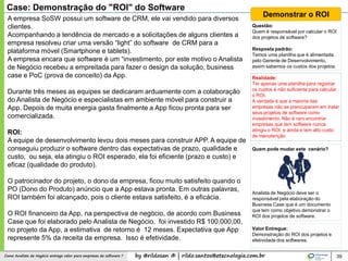 by @rildosan ® | rildo.santos@etecnologia.com.brComo Analista de Negócio entrega valor para empresas de software ? 39
Case: Demonstração do "ROI" do Software
A empresa SoSW possui um software de CRM, ele vai vendido para diversos
clientes.
Acompanhando a tendência de mercado e a solicitações de alguns clientes a
empresa resolveu criar uma versão “light” do software de CRM para a
plataforma móvel (Smartphone e tablets).
A empresa encara que software é um “investimento, por este motivo o Analista
de Negócio recebeu a empreitada para fazer o design da solução, business
case e PoC (prova de conceito) da App.
Durante três meses as equipes se dedicaram arduamente com a colaboração
do Analista de Negócio e especialistas em ambiente móvel para construir a
App. Depois de muita energia gasta finalmente a App ficou pronta para ser
comercializada.
ROI:
A equipe de desenvolvimento levou dois meses para construir APP. A equipe de
conseguiu produzir o software dentro das expectativas de prazo, qualidade e
custo, ou seja, ela atingiu o ROI esperado, ela foi eficiente (prazo e custo) e
eficaz (qualidade do produto).
O patrocinador do projeto, o dono da empresa, ficou muito satisfeito quando o
PO (Dono do Produto) anúncio que a App estava pronta. Em outras palavras,
ROI também foi alcançado, pois o cliente estava satisfeito, é a eficácia.
O ROI financeiro da App, na perspectiva de negócio, de acordo com Business
Case que foi elaborado pelo Analista de Negócio, foi investido R$ 100.000,00,
no projeto da App, a estimativa de retorno é 12 meses. Expectativa que App
represente 5% da receita da empresa. Isso é efetividade.
Demonstrar o ROI
Questão:
Quem é responsável por calcular o ROI
dos projetos de software?
Resposta padrão:
Temos uma planilha que é alimentada
pelo Gerente de Desenvolvimento,
assim sabemos os custos dos projetos.
Realidade:
Ter apenas uma planilha para registrar
os custos é não suficiente para calcular
o ROI.
A verdade é que a maioria das
empresas não se preocuparam em tratar
seus projetos de software como
investimento. Não é raro encontrar
empresas que tem software nunca
atingiu o ROI, e ainda e tem alto custo
de manutenção
Quem pode mudar este cenário?
Analista de Negócio deve ser o
responsável pela elaboração do
Business Case que é um documento
que tem como objetivo demonstrar o
ROI dos projetos de software.
Valor Entregue:
Demonstração do ROI dos projetos e
efetividade dos softwares.
 
