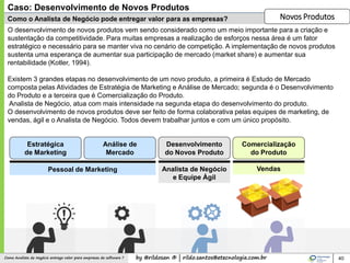 by @rildosan ® | rildo.santos@etecnologia.com.brComo Analista de Negócio entrega valor para empresas de software ?
Como o Analista de Negócio pode entregar valor para as empresas?
40
O desenvolvimento de novos produtos vem sendo considerado como um meio importante para a criação e
sustentação da competitividade. Para muitas empresas a realização de esforços nessa área é um fator
estratégico e necessário para se manter viva no cenário de competição. A implementação de novos produtos
sustenta uma esperança de aumentar sua participação de mercado (market share) e aumentar sua
rentabilidade (Kotler, 1994).
Existem 3 grandes etapas no desenvolvimento de um novo produto, a primeira é Estudo de Mercado
composta pelas Atividades de Estratégia de Marketing e Análise de Mercado; segunda é o Desenvolvimento
do Produto e a terceira que é Comercialização do Produto.
Analista de Negócio, atua com mais intensidade na segunda etapa do desenvolvimento do produto.
O desenvolvimento de novos produtos deve ser feito de forma colaborativa pelas equipes de marketing, de
vendas, ágil e o Analista de Negócio. Todos devem trabalhar juntos e com um único propósito.
Caso: Desenvolvimento de Novos Produtos
Novos Produtos
Estratégica
de Marketing
Análise de
Mercado
Desenvolvimento
do Novos Produto
Comercialização
do Produto
Pessoal de Marketing Analista de Negócio
e Equipe Ágil
Vendas
 