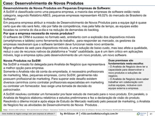 by @rildosan ® | rildo.santos@etecnologia.com.brComo Analista de Negócio entrega valor para empresas de software ? 41
Caso: Desenvolvimento de Novos Produtos
Desenvolvimento de Novos Produtos em Pequenas Empresas de Software:
A SoSW é classificada como uma pequena empresa, a maioria das empresas de software estão nesta
categoria, segundo Relatório ABES, pequenas empresas representam 49,02% do mercado de Brasileiro de
Software1.
Em pequena empresa atribuir a missão de Desenvolvimento de Novos Produtos para a equipe ágil é quase
certo que ele não será feito, não por falta de competência, mas pela falta de tempo, as equipes estão
focadas na correria do dia-a-dia e na redução de demandas do backlog.
Por que a empresa necessita de novos produtos?
O software de CRM é sucesso no formato web, entretanto com a explosão dos dispositivos móveis
(smartphones e tablets) como ferramenta de trabalho, para responder ao mercado, os gestores da
empresas resolveram que o software também deve funcionar neste novo ambiente.
Migrar software da web para dispositivos móveis, é uma solução de baixo custo, mas isso afeta a qualidade,
reduz o uso de recursos nativos da plataforma e "mata" usabilidade, que é um item critico em aplicações
móveis, logo a empresa optou pelo desenvolvimento de um novo produto, um novo software.
Nota1- Relatório ABES Software - Mercado Brasileiro de Software - Panorama e Tendência, 2015 As empresas do Setor de Software e Serviços, 2014 Pequena: 49,02% (até 99 funcionários)
Duas premissas são
fundamentais nesta escolha:
- O Analista de Negócio deve ter a
capacidade para desenvolver o
novo produtos e soluções de
negócio.
- O Analista de Negócio deve saber
trabalhar em colaboração com
outras equipes, inclusive com
equipe externa a empresa.
Novos Produtos na SoSW:
Na SoSW a missão foi delegada para Analista de Negócio que representava
a melhor opção para empresa.
Somente o Analista não dá conta da empreitada, é necessário profissionais
de marketing. Mas, pequenas empresas, como SoSW, geralmente não
possuem profissional de marketing. Para superar este desafio existem
diversos caminhos como contratar profissionais especialistas em marketing
ou contratar um fornecedor. Isso exige uma tomada de decisão do
patrocinador.
A SoSW resolveu contratar um fornecedor pra fazer estudo de mercado para o novo produto. Em paralelo, o
Analista de Negócio elaborou relatórios e estudos preliminares e fez a declaração de visão do produto.
Resolvido o dilema inicial e após etapa de Estudo de Mercado realizado pelo pessoal de marketing, o Analista
de Negócio fez as atividades de Desenvolvimento de Novos Produtos .
 