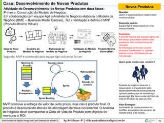 by @rildosan ® | rildo.santos@etecnologia.com.brComo Analista de Negócio entrega valor para empresas de software ? 42
Caso: Desenvolvimento de Novos Produtos
Novos ProdutosAtividade de Desenvolvimento de Novos Produtos tem duas fases:
Primeira: Construção do Modelo de Negócio:
Em colaboração com equipe Ágil o Analista de Negócio elaborou o Modelo de
Negócio (BMC – Business Model Canvas), fez a validação e definiu o MVP
(Produto Mínimo Viável):
Questão:
Quem é responsável por desenvolver
novos produtos
Resposta padrão:
Equipe Ágil é responsável por criar
novos produtos
Realidade:
A grande maioria das equipes ágeis não
tem tempo para desenvolver novos
produtos e nem conhecimento de
mercado.
As empresas continuam criando
produtos “frankenstein” e passam
lutando contra infindável ciclo de
manutenção.
Quem pode mudar este cenário?
Analista de Negócio deve ser o
responsável e orquestrador pelo
desenvolvimento de novos produtos
apoiado pela equipe de marketing e
equipe ágil. Ele deve cuidar do Ciclo de
Vida do Produto da ideia ao ROI.
Valor Entregue:
Incremento de novos produtos no
portfólio, expectativa de aumento de
market share e de receita.
Ideia do Novo
Produto
Elaboração do
Modelo de Negócio
Validação do Modelo
de Negócio
Desenho do
Modelo de Negócio
Produto Mínimo
Viável (MVP)
Segunda: MVP é construído pela equipe Ágil utilizando Scrum:
MVP promove a entrega de valor de curto prazo, mas não é produto final. O
produto é desenvolvido através da abordagem iterativa incremental. O Analista
de Negócio deve acompanhar o Ciclo de Vida do Produto com objetivo de
mensurar o ROI.
 