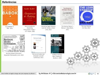 by @rildosan ® | rildo.santos@etecnologia.com.brComo Analista de Negócio entrega valor para empresas de software ?
Referências
43
Guia BABOK® 3.
IIBA - 2015
Administração de
Marketing
Philip Kotler e Keller –
12º. Edição, 2006
The Lean Startup
Eric Ries, 2011
Business Model Generation
Alexander Osterwalder e etc, 2010
The Startup Owner´s
Manual - Steve Blank,
2012
Disciplined Agile Delivery
Scott W. Ambler e Mark
Lines, 2012
The Scrum Guide, Ken
Schwaber and Jeff
Sutherland, 2013
O Mítico Homem-
Mês, Frederick P.
Brooks Jr, 2009
 