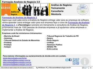 by @rildosan ® | rildo.santos@etecnologia.com.brComo Analista de Negócio entrega valor para empresas de software ?
Análise de Negócio:
Treinamento
Consultoria
Mentoria
Formação de Analista de Negócio 3
Agora que você sabe como o Analista de Negócio entrega valor para as empresas de software,
venha aprender como entregar valor para sua empresa faça o curso de Formação de Analista
de Negócio 3, a eTecnologia é pioneira em treinamento e consultoria de Análise de Negócio,
já formamos mais de 1300 pessoas de diversas empresas e já ajudamos várias empresas a
implementar a Análise de Negócio.
44
Formação Analista de Negócio 3.0
Para maiores informações ou esclarecimento de dúvida entre em contato,
www.etecnologia.com.br/an
rildo.santos@etecnologi.com.br
etecnologia@etecnologia.com.br
treinamento@etecnologia.com.br
- Marinha do Brasil
- Usiminas
- Tribunal Eleitoral do Estado de Maranhão
- Prodesp
- Prodepa
- Celepar
- Tribunal Regional do Trabalho do PR
- Serpro
- Porto Seguro
- Unifesp
- Assessor Público
- SENAC PR
- Entre outras
Empresas onde faz ministramos treinamentos:
 