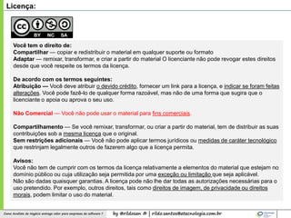 by @rildosan ® | rildo.santos@etecnologia.com.brComo Analista de Negócio entrega valor para empresas de software ?
Licença:
Você tem o direito de:
Compartilhar — copiar e redistribuir o material em qualquer suporte ou formato
Adaptar — remixar, transformar, e criar a partir do material O licenciante não pode revogar estes direitos
desde que você respeite os termos da licença.
De acordo com os termos seguintes:
Atribuição — Você deve atribuir o devido crédito, fornecer um link para a licença, e indicar se foram feitas
alterações. Você pode fazê-lo de qualquer forma razoável, mas não de uma forma que sugira que o
licenciante o apoia ou aprova o seu uso.
Não Comercial — Você não pode usar o material para fins comerciais.
Compartilhamento — Se você remixar, transformar, ou criar a partir do material, tem de distribuir as suas
contribuições sob a mesma licença que o original.
Sem restrições adicionais — Você não pode aplicar termos jurídicos ou medidas de caráter tecnológico
que restrinjam legalmente outros de fazerem algo que a licença permita.
Avisos:
Você não tem de cumprir com os termos da licença relativamente a elementos do material que estejam no
domínio público ou cuja utilização seja permitida por uma exceção ou limitação que seja aplicável.
Não são dadas quaisquer garantias. A licença pode não lhe dar todas as autorizações necessárias para o
uso pretendido. Por exemplo, outros direitos, tais como direitos de imagem, de privacidade ou direitos
morais, podem limitar o uso do material.
 
