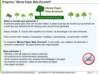by @rildosan ® | rildo.santos@etecnologia.com.brComo Analista de Negócio entrega valor para empresas de software ?
O programa Menos Papel, Mais Árvores®, é uma ação, com objetivo de estimular o
consumo sustentável de papel dentro das organizações.
Programa: “Menos Papel, Mais Árvores®”
Qual é o mundo que queremos ?
O primeiro passo para criar um mundo melhor, é saber qual tipo de mundo que queremos ter
e qual tipo que deixaremos de herança para as próximas gerações.
Nossa missão: É buscar pelo equilibro do homem, da tecnologia e do meio ambiente.
Para cumprir esta missão é necessário: mobilizar, conscientizar, comprometer e AGIR.
Quer participar ?
- Reduza o uso de papel ao máximo possível.
- Só imprima se for extremamente necessário.
- Evite comprar produtos com excesso de embalagem de papel.
- Ao imprimir ou escrever, utilize os dois lados do papel.
- Use papel reciclado.
5
 
