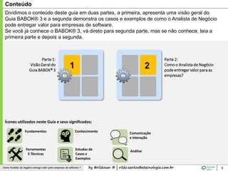 by @rildosan ® | rildo.santos@etecnologia.com.brComo Analista de Negócio entrega valor para empresas de software ?
Conteúdo
6
21
Parte 1:
Visão Geraldo
Guia BABOK® 3
Parte 2:
Comoo Analista de Negócio
podeentregar valor para as
empresas?
Dividimos o conteúdo deste guia em duas partes, a primeira, apresenta uma visão geral do
Guia BABOK® 3 e a segunda demonstra os casos e exemplos de como o Analista de Negócio
pode entregar valor para empresas de software.
Se você já conhece o BABOK® 3, vá direto para segunda parte, mas se não conhece, leia a
primeira parte e depois a segunda.
Fundamentos
Ferramentas
E Técnicas
Estudos de
Casos e
Exemplos
Conhecimento
Análise
Comunicação
e Interação
Ícones utilizados neste Guia e seus significados:
 