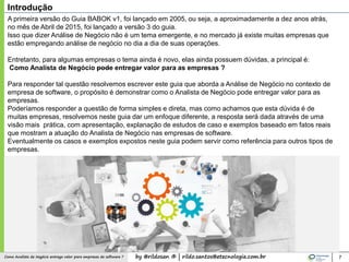 by @rildosan ® | rildo.santos@etecnologia.com.brComo Analista de Negócio entrega valor para empresas de software ? 7
Introdução
A primeira versão do Guia BABOK v1, foi lançado em 2005, ou seja, a aproximadamente a dez anos atrás,
no mês de Abril de 2015, foi lançado a versão 3 do guia.
Isso que dizer Análise de Negócio não é um tema emergente, e no mercado já existe muitas empresas que
estão empregando análise de negócio no dia a dia de suas operações.
Entretanto, para algumas empresas o tema ainda é novo, elas ainda possuem dúvidas, a principal é:
Como Analista de Negócio pode entregar valor para as empresas ?
Para responder tal questão resolvemos escrever este guia que aborda a Análise de Negócio no contexto de
empresa de software, o propósito é demonstrar como o Analista de Negócio pode entregar valor para as
empresas.
Poderíamos responder a questão de forma simples e direta, mas como achamos que esta dúvida é de
muitas empresas, resolvemos neste guia dar um enfoque diferente, a resposta será dada através de uma
visão mais prática, com apresentação, explanação de estudos de caso e exemplos baseado em fatos reais
que mostram a atuação do Analista de Negócio nas empresas de software.
Eventualmente os casos e exemplos expostos neste guia podem servir como referência para outros tipos de
empresas.
 