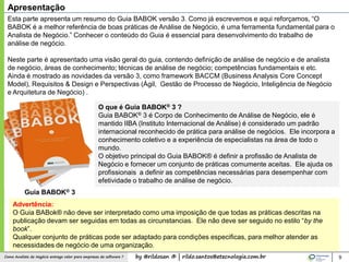 by @rildosan ® | rildo.santos@etecnologia.com.brComo Analista de Negócio entrega valor para empresas de software ? 9
Esta parte apresenta um resumo do Guia BABOK versão 3. Como já escrevemos e aqui reforçamos, “O
BABOK é a melhor referência de boas práticas de Análise de Negócio, é uma ferramenta fundamental para o
Analista de Negócio.” Conhecer o conteúdo do Guia é essencial para desenvolvimento do trabalho de
análise de negócio.
Neste parte é apresentado uma visão geral do guia, contendo definição de análise de negócio e de analista
de negócio, áreas de conhecimento; técnicas de análise de negócio; competências fundamentais e etc.
Ainda é mostrado as novidades da versão 3, como framework BACCM (Business Analysis Core Concept
Model), Requisitos & Design e Perspectivas (Ágil, Gestão de Processo de Negócio, Inteligência de Negócio
e Arquitetura de Negócio) .
Apresentação
Advertência:
O Guia BABok® não deve ser interpretado como uma imposição de que todas as práticas descritas na
publicação devam ser seguidas em todas as circunstancias. Ele não deve ser seguido no estilo “by the
book”.
Qualquer conjunto de práticas pode ser adaptado para condições especificas, para melhor atender as
necessidades de negócio de uma organização.
O que é Guia BABOK® 3 ?
Guia BABOK® 3 é Corpo de Conhecimento de Análise de Negócio, ele é
mantido IIBA (Instituto Internacional de Análise) é considerado um padrão
internacional reconhecido de prática para análise de negócios. Ele incorpora a
conhecimento coletivo e a experiência de especialistas na área de todo o
mundo.
O objetivo principal do Guia BABOK® é definir a profissão de Analista de
Negócio e fornecer um conjunto de práticas comumente aceitas. Ele ajuda os
profissionais a definir as competências necessárias para desempenhar com
efetividade o trabalho de análise de negócio.
Guia BABOK® 3
 