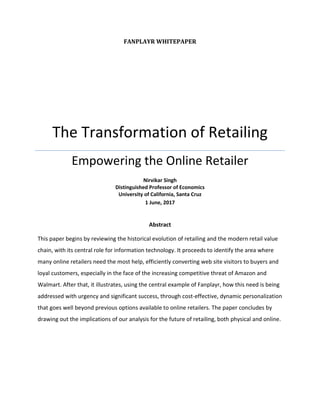 FANPLAYR WHITEPAPER
The Transformation of Retailing
Empowering the Online Retailer
Nirvikar Singh
Distinguished Professor of Economics
University of California, Santa Cruz
1 June, 2017
Abstract
This paper begins by reviewing the historical evolution of retailing and the modern retail value
chain, with its central role for information technology. It proceeds to identify the area where
many online retailers need the most help, efficiently converting web site visitors to buyers and
loyal customers, especially in the face of the increasing competitive threat of Amazon and
Walmart. After that, it illustrates, using the central example of Fanplayr, how this need is being
addressed with urgency and significant success, through cost-effective, dynamic personalization
that goes well beyond previous options available to online retailers. The paper concludes by
drawing out the implications of our analysis for the future of retailing, both physical and online.
 
