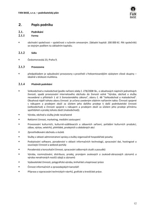 FAN BASE, s.r.o. – podnikatelský plán



2.         Popis podniku
2.1.       Podnikání
2.1.1      Forma

       obchodní společnost – společnost s ručením omezeným. Základní kapitál: 200 000 Kč. Pět společníků
        se stejným podílem na základním kapitálu.

2.1.2      Sídlo

       Českomoravská 23, Praha 9.

2.1.3      Provozovna

       předpokladem je vybudování provozovny v prostředí s frekventovanějším výskytem cílové skupiny –
        ideálně v blízkosti multikina.

2.1.4      Předmět podnikání

       Velkoobchod a maloobchod (podle nařízení vlády č. 278/2008 Sb., o obsahových náplních jednotlivých
        živností, spadá provozování internetového obchodu do živnosti volné "Výroba, obchod a služby
        neuvedené v přílohách 1 až 3 živnostenského zákona", oboru č. 48 "Velkoobchod a maloobchod".
        Obsahová náplň tohoto oboru činnosti je určena uvedeným vládním nařízením takto: Činnosti spojené
        s nákupem a prodejem zboží za účelem jeho dalšího prodeje k další podnikatelské činnosti
        (velkoobchod) a činnosti spojené s nákupem a prodejem zboží za účelem jeho prodeje přímému
        spotřebiteli a prodej tohoto zboží (maloobchod)).
       Výroba, obchod a služby jinde nezařazené
       Reklamní činnost, marketing, mediální zastoupení
       Provozování kulturních, kulturně-vzdělávacích a zábavních zařízení, pořádání kulturních produkcí,
        zábav, výstav, veletrhů, přehlídek, prodejních a obdobných akcí
       Zprostředkování obchodu a služeb
       Služby v oblasti administrativní správy a služby organizačně hospodářské povahy
       Poskytování software, poradenství v oblasti informačních technologií, zpracování dat, hostingové a
        související činnosti a webové portály
       Poradenská a konzultační činnost, zpracování odborných studií a posudků
       Výroba, rozmnožování, distribuce, prodej, pronájem zvukových a zvukově-obrazových záznamů a
        výroba nenahraných nosičů údajů a záznamů
       Vydavatelské činnosti, polygrafická výroba, knihařské a kopírovací práce
       Činnost informačních a zpravodajských kanceláří
       Příprava a vypracování technických návrhů, grafické a kresličské práce.




                                                                                                       12
 