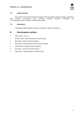 FAN BASE, s.r.o. – podnikatelský plán



7.3.       Ostatní investoři

        Není záměrem firmy budovat obchodní strategii a měnit cíle (záměry) celkové strategie v závislosti na
tlaku   investorů.   Garantujeme      plnou      návratnost    vložených  finančních     prostředků      plus
5- 7% výnosových úroků v návaznosti na výši vložené investice.

7.4.       Zaměstnanci

        V počátečním období zakládání společnosti nepočítáme s žádnými zaměstnanci.


8.         Harmonogram realizace
       Květen 2010 – vznik s.r.o
       Červenec 2010 – stánkový prodej na Festivalu fantazie
       Říjen 2010 – realizace kamenné prodejny
       Říjen 2010 – stánkový prodej na Festivalu fantazie speciál
       Listopad 2010 – stánkový prodej na Koprconu
       Únor 2011 – vznik internetového obchodu
       Březen 2011 – stánkový prodej na Pragoconu 2011




                                                                                                          17
 