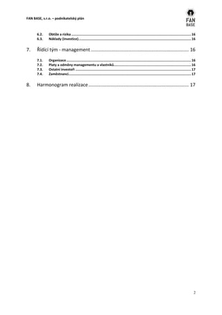 FAN BASE, s.r.o. – podnikatelský plán



      6.2.    Obtíže a rizika ....................................................................................................................... 16
      6.3.    Náklady (investice) ................................................................................................................ 16

7.    Řídící tým - management .......................................................................... 16
      7.1.    Organizace ............................................................................................................................ 16
      7.2.    Platy a odměny managementu a vlastníků............................................................................. 16
      7.3.    Ostatní investoři ................................................................................................................... 17
      7.4.    Zaměstnanci.......................................................................................................................... 17


8.    Harmonogram realizace ............................................................................ 17




                                                                                                                                                      2
 