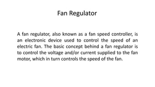 Fan Regulator
A fan regulator, also known as a fan speed controller, is
an electronic device used to control the speed of an
electric fan. The basic concept behind a fan regulator is
to control the voltage and/or current supplied to the fan
motor, which in turn controls the speed of the fan.
 