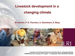 Livestock development in a  changing climate M. Herrero, P. K. Thornton, A. Notenbaert, S. Moyo Livestock and Fisheries Policies for Food Security in a Changing Climate FANRPAN Annual meeting, 30 th  August – 3 rd  September, 2010, Windhoek, Namibia 