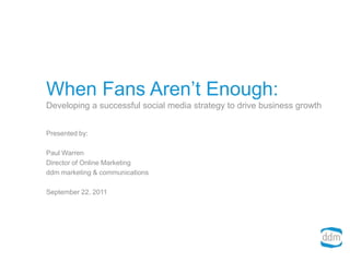 When Fans Aren’t Enough:Developing a successful social media strategy to drive business growth Presented by: Paul Warren Director of Online Marketing ddm marketing & communications September 22, 2011 