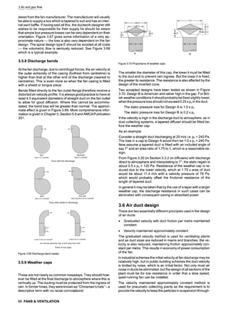 3 Air and gas flow
dered from the fan manufacturer. The manufacturer will usually
be able to supply a box which is tapered to suit and has an inter-
nal swirl baffle. If having said all this, the ductwork designer still
wishes to be responsible for their supply he should be aware
that simple box pressure losses can be very dependent on their
orientation. Figure 3.67 gives some information of a very ap-
proximate nature m the loss is also very dependent on the fan
design. The spiral design type E should be avoided at all costs
m the volumetric flow is seriously reduced. See Figure 3.68
which is a typical example.
3.5.8 Discharge bends
At the fan discharge, due to centrifugal forces, the air velocity at
the outer extremity of the casing (furthest from centreline) is
higher than that at the other end of the discharge (nearest to
centreline). This is even more so when the fan casing is fitted
with a shield or tongue piece.
Bends fitted directly to the fan outlet flange therefore receive a
distorted air velocity profile, it is always good practice to have at
least 4.5 equivalent diameters of straight duct on the fan outlet
to allow for good diffusion. Where this cannot be accommo-
dated, the bend loss will be greater than normal. The approxi-
mate effect is given in Figure 3.69. More comprehensive infor-
mation is given in Chapter 5, Section 5.6 and AMCA Publication
201.
Figure3.69Dischargebendlosses
3.5.9 Weather caps
These are not nearly so common nowadays. They should how-
ever be fitted at the final discharge to atmosphere where this is
vertically up. The ducting must be protected from the ingress of
rain. In former times, they were known as "Chinamen's hats"- a
descriptive term with no racial connotations!
68 FANS & VENTILATION
Figure3.70Proportionsofweathercaps
The smaller the diameter of this cap, the lower it must be fitted
to the duct end to prevent rain ingress. But the lower it is fixed,
the greater its resistance. The resistance is also affected by the
design of the inverted cone.
Two accepted designs have been tested as shown in Figure
3.70. Design B is American and rather high in the gap. For Brit-
ish weather conditions it should probably be fixed slightly lower,
when the pressure loss should not exceed 0.25 x Pvin the duct.
The static pressure loss for Design A is 1.0 x Pv
The static pressure loss for Design B is 0.2 x Pv
If the velocity is high in the discharge duct to atmosphere, as in
dust collecting systems, a tapered diffuser should be fitted be-
fore the weather cap.
As an example:
Consider a straight duct discharging at 20 m/s i.e. Pv= 240 Pa.
The loss in a cap to Design A would then be 1.0 x Pv= 240 Pa.
Now assume a tapered duct is fitted with an included angle of
say 7~and an area ratio of 1.75 to 1, which is a reasonable de-
sign.
From Figure 3.20 (in Section 3.3.2 on diffusers) with discharge
direct to atmosphere and interpolating to 7~, the static regain is
about 0.5 x Pv = 120 Pa. Resistance of the weather cap is re-
duced due to the lower velocity, which at 1.75 x area of duct
would be about 11.4 m/s with a velocity pressure of 78 Pa,
which would probably offset the frictional resistance of the
length of tapered duct.
In general it may be taken that by the use of a taper with a larger
weather cap, the discharge resistance in such cases can be
eliminated with consequent saving in absorbed power.
3.6 Air duct design
There are two essentially different principles used in the design
of air ducts.
9 Graduated velocity with duct friction per metre maintained
constant
9 Velocity maintained approximately constant
The graduated velocity method is used for ventilating plants
and as duct sizes are reduced in mains and branches, the ve-
locity is also reduced, maintaining friction approximately con-
stant per metre. This results in economy of power consumption
of the fan.
In industrial schemes the initial velocity at fan discharge may be
relatively high, but in public building schemes the duct velocity
is limited by noise, which is an initial factor. Not only must air
noise in ducts be eliminated, but the design of all sections of the
plant must be for low resistance in order that a slow speed,
quiet-running fan can be installed.
The velocity maintained approximately constant method is
used for pneumatic collecting plants as the requirement is to
provide the velocity to keep the particles in suspension through-
 