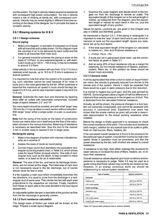 out the system. Too high a velocity means excessive resistance
with consequent high power consumption. Too low a velocity
means a risk of choking at bends etc, with consequent com-
plaints. Velocity may be varied slightly in different branches ac-
cording to the ideas of the designer, but in principle the basis is
constant velocity.
3.6.1 Blowing systems for H & V
3.6.1.1 Design schemes
Round piping
,
Make a line diagram, or isometric of proposed run of ducts
with all branches and outlets shown. On this diagram mark
the volumes of air to be delivered by each outlet and the
totals to all branches from main duct.
For general industrial schemes the piping is sized on the
basis of 1.6 Palm. In very extensive layouts i.e. with distri-
bution ducts up to 120 m- 150 m long, it may be increased
to around 3.3 Pa/m.
Initial velocity in the duct system will vary from 10 to 11.5 m/s in
relatively small layouts, up to 18.5 to 21.5 m/s in extensive in-
dustrial systems.
It is important to note that when the system is for a public build-
ing, such velocities cannot be used because of air noise in
ducts and in the noise generated by the fan. When quietness is
essential the maximum air speed in ducts should be kept be-
tween 6 to 8.5 m/s, and for less important cases it may be 8.5 to
11.5 m/s.
General: Subdivide the main duct and branches by tapering
down after air outlets with reasonable compromise. Included
angle of tapers between 2.5~and 10~.
Too many tapers should be avoided, and with small "pops" (say
150 mm din.) 3 may be taken on each section without reduction.
With larger "pops" either a single outlet, or a pair, is usual prac-
tice.
Note that the sizing of the ducts on the basis of construction
friction per metre does not in itself ensure the flow of the calcu-
lated volumes in the various branches. Balancing of resistance
is necessary as described later. Size the duct to the nearest
3 mm in smaller sizes to nearest 6 mm in larger sizes.
Rectangular piping
1. Make a line diagram of system with volumes indicated ex-
actly as in scheme A.
2. Assess the sizes of ducts as round piping
3. Convert these round duct diameters into equivalent rect-
angular by the Equivalent chart, in Table 3.6, which shows
sizes for equal friction at equal volume. One side of rect-
angular duct, such as the depth, is kept constant in many
cases, or at least so far as is reasonable.
General: The size of the fan, and hence its discharge dimen-
sions, are not known at this stage. The initial area of main duct
is not necessarily equal to the fan discharge, but of course
should never be less in area.
If a fan supplies a main duct which immediately branches into
two directions, it is usual to come from the discharge in a rect-
angular duct of same area. Then divide into two with each area
proportional to the respective air volumes. Finally, transform
from these on each side to the area decided in the duct layout
assessment.
An adjustable splitter damper is desirable at the junction as flow
from the fan discharge is generally uneven.
3.6.1.2 Duct resistance calculation
The design basis of friction per metre will be known at this
stage. Prepare a scale layout diagram.
3 Air and gas flow
1. Examine this scale diagram and decide which is the lon-
gest run from fan discharge to remote air outlet. The
equivalent length of this longest run is the actual length in
metres, as measured from the diagram, plus the equiva-
lent length in metres for each bend in this run, plus the
equivalent length of any junction.
Values for bends, junctions etc. are given in this Chapter and
also in CIBSE and ASHRAE guides.
As mentioned in Section 3.5.1, if the piping is rectangular it is
important to note the "way" of each bend and to use correct di-
mension to work out the equivalent length. Ignore any resis-
tance set up by duct tapers.
2. If the total equivalent length of the longest run calculated
in metres is L, then duct frictional resistance is
L x friction Pa/m = Pa
3. If ducts are not in galvanised sheet steel, use the correc-
tion factor as given in Table 3.7.
4. Add an extra 25% of duct resistance only as a margin for
balancing. Do not include resistance of heaters, washers,
coolers, filters etc. in this addition as these should be
known more accurately.
3.6.1.3 General notes
It will be appreciated that when a duct is sized on equal friction
per metre, the velocity is gradually reduced from the fan to the
remote end of the system. Hence it might be expected that
there would be a gain in static pressure due to this reduction.
It is normal to neglect any such gain, and this was advised by
ASHVE. Some engineers allow a regain of half the difference in
initial and final velocity pressure in the longest run of duct. This
is deducted from the calculated frictional resistance.
Actually, as will be shown, the pressure changes in a duct sys-
tem are extremely complicated, and cannot be assessed with
accuracy in commercial work. Experience over years has
shown that the simple method as given will provide a reason-
able approximation to the actual working resistance when
installed.
Before the design is finally approved it is necessary to check
the overall resistance of the plant. This includes duct resistance
(with margin), addition for any special type of air outlet or grille,
fresh air inlet Iouvres, filters, heaters, etc.
If the calculated overall resistance is found to be excessive for
the particular type of system, it would then involve too high a fan
speed. Noise in operation must be considered, and also the
power absorbed by the fan, both of which are related to overall
resistance.
If resistance is too high, then either redesign the ductwork for
lower velocity or increase the area of filters, heaters, etc. to re-
duce their resistance.
Overall resistance values depend upon local conditions and ex-
perience is necessary to judge. Table 3.8 may be used as a
guide noting that these values may currently be viewed as low.
However, in an energy conscious world we should be
endeavouring to reduce system resistance.
Type of system System resistance
Factories:
Heating only 200 Pa to 300 Pa
H & V with washer 300 Pa to 750 Pa
Public buildings:
Ventilation only 100 Pa to 250 Pa
H & V 150 Pa to 300 Pa
H & V with washer 200 Pa to 350 Pa
HVACR with noise control 1000 Pa to 1500 Pa
Table 3.8 Typical static pressure loss in various systems
FANS & VENTILATION 69
 
